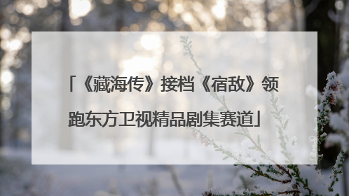 《藏海传》接档《宿敌》领跑东方卫视精品剧集赛道