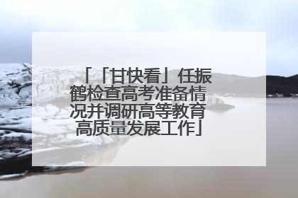 「甘快看」任振鹤检查高考准备情况并调研高等教育高质量发展工作