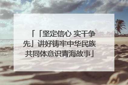 「坚定信心 实干争先」讲好铸牢中华民族共同体意识青海故事