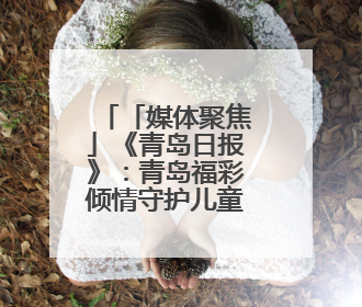 「媒体聚焦」《青岛日报》：青岛福彩倾情守护儿童成长