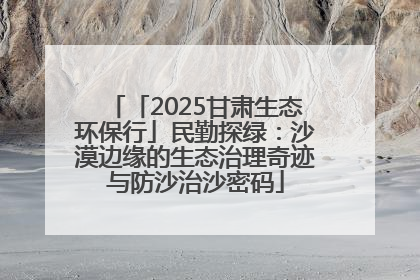 「2025甘肃生态环保行」民勤探绿：沙漠边缘的生态治理奇迹与防沙治沙密码
