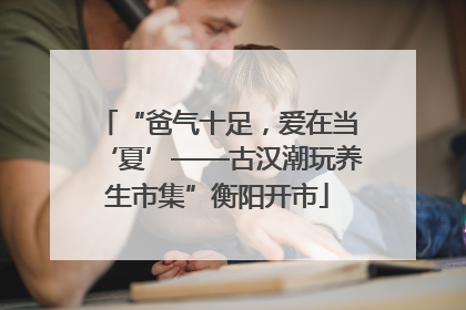 “爸气十足，爱在当‘夏’——古汉潮玩养生市集”衡阳开市