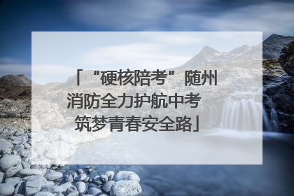 “硬核陪考”随州消防全力护航中考 筑梦青春安全路