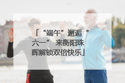 “端午”邂逅“六一” 来衡阳珠晖解锁双倍快乐