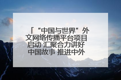 “中国与世界”外文网络传播平台项目启动 汇聚合力讲好中国故事 推进中外文明交流互鉴