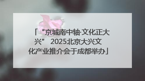 “京城南中轴·文化正大兴” 2025北京大兴文化产业推介会于成都举办