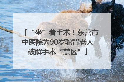 “坐”着手术！东营市中医院为90岁驼背老人破解手术“禁区”