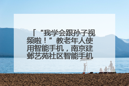 “我学会跟孙子视频啦！”教老年人使用智能手机，南京建邺艺苑社区智能手机课堂圆满落幕