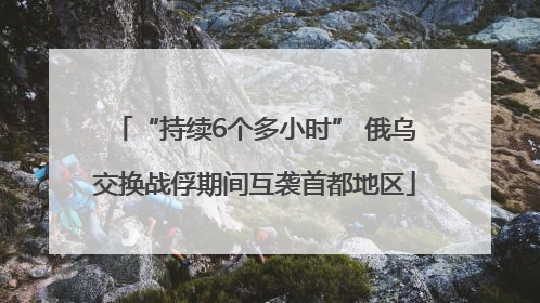 “持续6个多小时” 俄乌交换战俘期间互袭首都地区