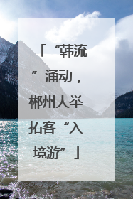 “韩流”涌动，郴州大举拓客“入境游”
