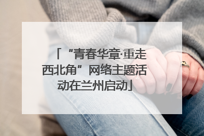 “青春华章·重走西北角”网络主题活动在兰州启动