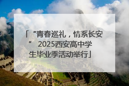 “青春巡礼，情系长安” 2025西安高中学生毕业季活动举行