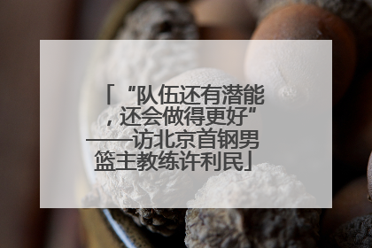 “队伍还有潜能，还会做得更好”——访北京首钢男篮主教练许利民