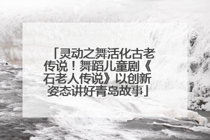 灵动之舞活化古老传说！舞蹈儿童剧《石老人传说》以创新姿态讲好青岛故事