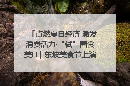点燃夏日经济 激发消费活力·“轼”圈食美⑪｜东坡美食节上演“文化满汉全席”