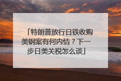 特朗普放行日铁收购美钢案有何内情？下一步日美关税怎么谈