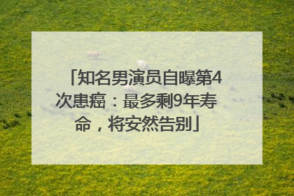 知名男演员自曝第4次患癌：最多剩9年寿命，将安然告别