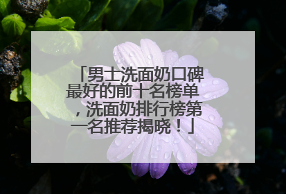 男士洗面奶口碑最好的前十名榜单，洗面奶排行榜第一名推荐揭晓！