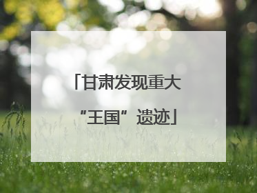 甘肃发现重大“王国”遗迹