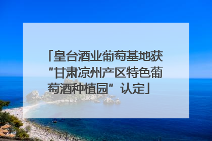 皇台酒业葡萄基地获“甘肃凉州产区特色葡萄酒种植园”认定