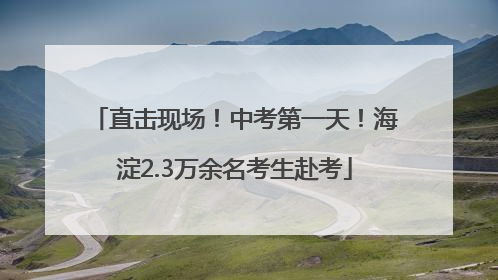 直击现场！中考第一天！海淀2.3万余名考生赴考