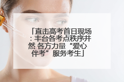 直击高考首日现场：丰台各考点秩序井然 各方力量“爱心伴考”服务考生