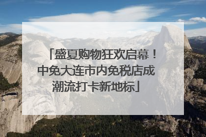 盛夏购物狂欢启幕！中免大连市内免税店成潮流打卡新地标