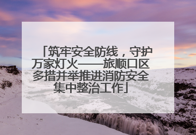 筑牢安全防线，守护万家灯火——旅顺口区多措并举推进消防安全集中整治工作