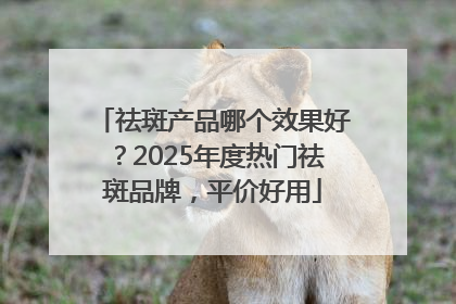 祛斑产品哪个效果好？2025年度热门祛斑品牌，平价好用