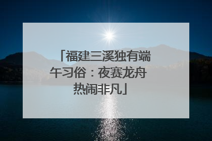 福建三溪独有端午习俗：夜赛龙舟 热闹非凡