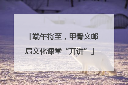 端午将至，甲骨文邮局文化课堂“开讲”
