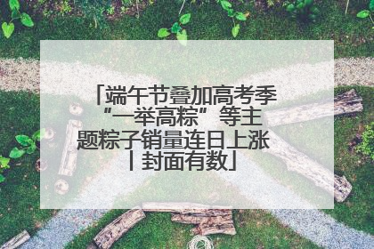 端午节叠加高考季 “一举高粽”等主题粽子销量连日上涨丨封面有数