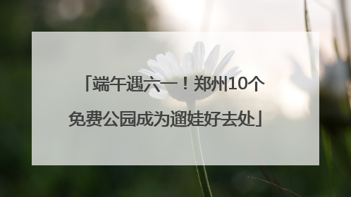 端午遇六一！郑州10个免费公园成为遛娃好去处