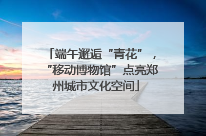 端午邂逅“青花”，“移动博物馆”点亮郑州城市文化空间