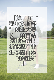 第三届“鄂尔多斯杯”创业大赛长三角首站落地常州！新能源产业生态圈再添“强链接”