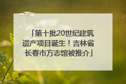 第十批20世纪建筑遗产项目诞生！吉林省长春市方志馆被推介