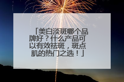 美白淡斑哪个品牌好？什么产品可以有效祛斑，斑点肌的热门之选！