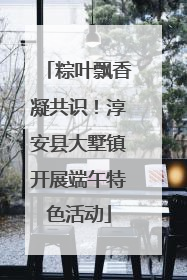 粽叶飘香凝共识！淳安县大墅镇开展端午特色活动