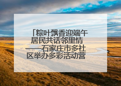 粽叶飘香迎端午 居民共话邻里情——石家庄市多社区举办多彩活动营造节日氛围