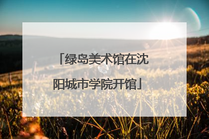 绿岛美术馆在沈阳城市学院开馆
