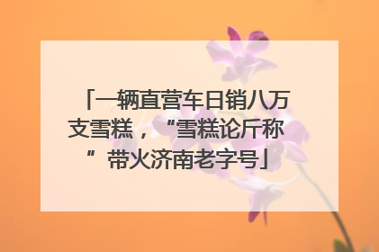 一辆直营车日销八万支雪糕，“雪糕论斤称”带火济南老字号