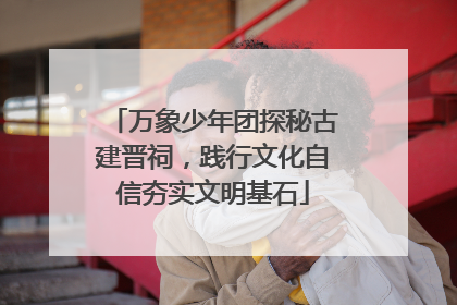 万象少年团探秘古建晋祠，践行文化自信夯实文明基石