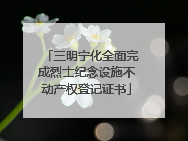 三明宁化全面完成烈士纪念设施不动产权登记证书