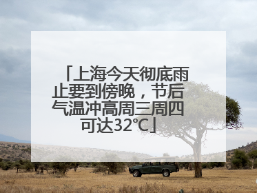 上海今天彻底雨止要到傍晚，节后气温冲高周三周四可达32℃