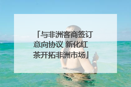 与非洲客商签订意向协议 新化红茶开拓非洲市场