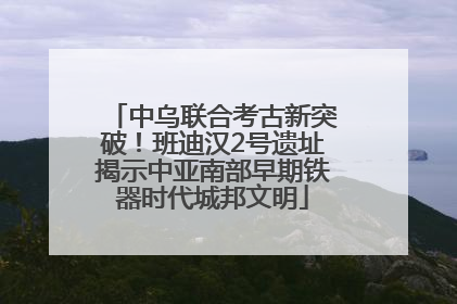 中乌联合考古新突破！班迪汉2号遗址揭示中亚南部早期铁器时代城邦文明