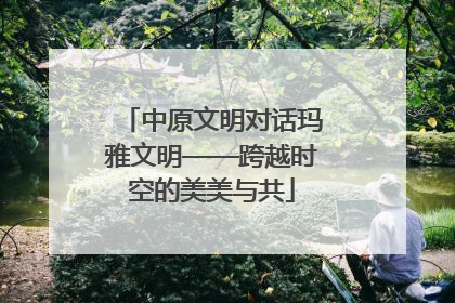 中原文明对话玛雅文明——跨越时空的美美与共
