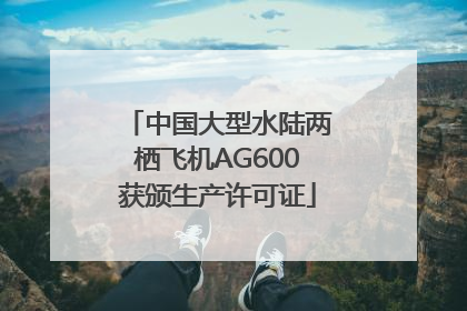 中国大型水陆两栖飞机AG600获颁生产许可证