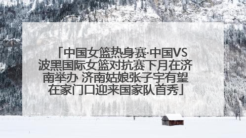 中国女篮热身赛·中国VS波黑国际女篮对抗赛下月在济南举办 济南姑娘张子宇有望在家门口迎来国家队首秀