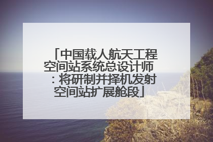 中国载人航天工程空间站系统总设计师：将研制并择机发射空间站扩展舱段